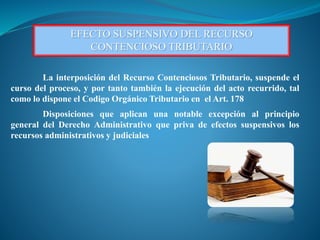 EFECTO SUSPENSIVO DEL RECURSO
CONTENCIOSO TRIBUTARIO
La interposición del Recurso Contenciosos Tributario, suspende el
curso del proceso, y por tanto también la ejecución del acto recurrido, tal
como lo dispone el Codigo Orgánico Tributario en el Art. 178
Disposiciones que aplican una notable excepción al principio
general del Derecho Administrativo que priva de efectos suspensivos los
recursos administrativos y judiciales
 