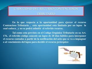CADUCIDAD DEL RECURSO CONTENCIOSOS
TRIBUTARIO
En lo que respecta a la oportunidad para ejercer el recurso
Contencioso Tributario , esta oportunidad esta limitada por un lapso la
cual caduca , y no se podrá admitir el referido recurso.
Tal como esta previsto en el Codigo Orgánico Tributario en su Art.
176, el referido código concede un lapso de 20 días hábiles para interponer
el recurso contados a partir de la notificación del acto que se va a impugnar
o al vencimiento del lapso para decidir el recurso jerárquico
 