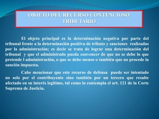 OBJETO DEL RECURSO CONTENCIOSO
TRIBUTARIO
El objeto principal es la determinación negativa por parte del
tribunal frente a la determinación positiva de tributo y sanciones realizadas
por la administración; es decir se trata de lograr una determinación del
tribunal y que el administrado pueda convencer de que no se debe lo que
pretende l administración, o que se debe menos o también que no procede la
sanción impuesta.
Cabe mencionar que este recurso de defensa puede ser intentado
no solo por el contribuyente sino también por un tercero que resulte
afectado en su interés legitimo, tal como lo contempla el art. 121 de la Corte
Suprema de Justicia.
 