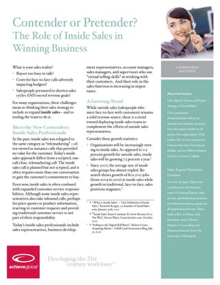 Contender or Pretender?
The Role of Inside Sales in
Winning Business
What is your sales reality?                      ment representatives, account managers,                             A Business Issue
                                                 sales managers, and supervisors who use                               Quick Read
•	 Buyers too busy to talk?
                                                 “virtual selling skills” in working with
•	 Costs for face-to-face calls adversely        their customers. And their role in the
   impacting budgets?                            sales function is increasing in impor-
•	 Salespeople pressured to shorten sales        tance.
                                                                                                              About the Authors
   cycles AND exceed revenue goals?
For many organizations, these challenges         A Growing Trend                                              Chris Blauth, Director of Product
                                                                                                              Strategy, AchieveGlobal
mean re-thinking their sales strategy to         While outside sales (salespeople who
include or expand inside sales—and re-           meet face-to-face with customers) remains                    Chris spearheads
tooling the team to do it.                       a solid revenue source, there is a trend                     AchieveGlobal’s efforts to
                                                 toward deploying inside sales teams to                       develop and maintain products
Meet the New Contenders:                         complement the efforts of outside sales
                                                                                                              that will prepare leaders at all
Inside Sales Professionals                       representatives.
                                                                                                              levels of an organization. Chris
In the past, inside sales was relegated to       Consider these growth statistics:                            holds a B.S. in Accounting and
the same category as “telemarketing”—of-         •	 Organizations will be increasingly turn-                  Finance from the University at
ten viewed as nuisance calls that provided          ing to inside sales. As opposed to 0.5                    Buffalo, and an MBA in Market-
no value for the customer. Today’s inside           percent growth for outside sales, inside                  ing from Canisius College.
sales approach differs from a scripted, one-        sales will be growing 7.5 percent a year.1
call-close, telemarketing call. The inside
                                                 •	 Since 2007, the average size of inside
sales call is planned but not scripted, and it
                                                    sales groups has almost tripled. Re-                      Eileen Toogood, Performance
often requires more than one conversation
                                                    search shows growth of 800,000 jobs                       Consultant
to gain the customer’s commitment to buy.
                                                    (from 2009 to 2012) in inside sales while
                                                                                                              For over 20 years, Eileen has
Even now, inside sales is often confused            growth in traditional, face-to-face, sales
                                                                                                              contributed to the develop-
with expanded customer service responsi-            positions stagnates.2
bilities. Although some inside sales repre-                                                                   ment of AchieveGlobal’s sales,
sentatives also take inbound calls, perhaps                                                                   service, and leadership products,
for price quotes or product information,
                                                 1	
                                                      •	 “ What is Inside Sales? — Our Definition of Inside   and delivered these programs at
                                                       Sales,” Kenneth Krogue, co-founder of InsideSales.
reacting to customer requests and provid-              com, January 30th, 2010                                all organizational levels. Eileen
ing traditional customer service is not          	 •	“Inside Sales Teams Continue To Grow Because It’s a      holds a B.A. in History and
part of their responsibility.                          Net Win”, Steven Watts, EzineArticles.com, October
                                                       2010                                                   Education, and a Master’s
Today’s inside sales professionals include       2	
                                                    •	 “Selling to the Digital B2B Buyer”, Robert Lesser,     Degree in Counseling and
                                                       Acquiring Minds—A B2B Lead Generation Blog, July
sales representatives, business develop-               22, 2010                                               Personnel Services from the
                                                                                                              University of Maryland.




                        Developing the 21st
                               century workforce                          TM
 