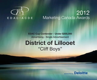 2012
             Marketing Canada Awards


 EDAC Cup Contender - Under $200,000
   Advertising - Single Advertisement


District of Lillooet
         “Cliff Boys”




                              sponsored by:
 