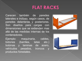 FLAT RACKSCarecen también de paredes laterales e incluso, según casos, de paredes delanteras y posteriores. Son diseños para cargas con dimensiones que se extienden mas allá de las medidas internas de los contenedores. Ejemplo: maquinaria, cables, bidones (barriles, latas etc.) bobinas y laminas de acero, vehículos pesados, troncos y productos forestales.
