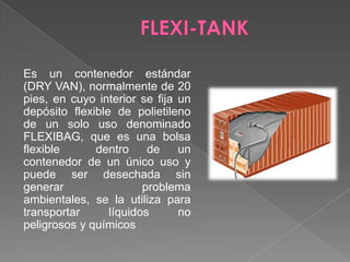 FLEXI-TANKEs un contenedor estándar (DRY VAN), normalmente de 20 pies, en cuyo interior se fija un depósito flexible de polietileno de un solo uso denominado FLEXIBAG, que es una bolsa flexible  dentro de un contenedor de un único uso y puede ser desechada sin generar problema ambientales, se la utiliza para transportar líquidos no peligrosos y químicos 