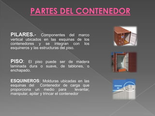 PARTES DEL CONTENEDOR PILARES.- Componentes del marco vertical ubicados en las esquinas de los contenedores y se integran con los  esquineros y las estructuras del piso.PISO: El piso puede ser de madera laminada dura o suave, de tablones, o enchapado. ESQUINEROS: Molduras ubicadas en las esquinas del  Contenedor de carga que proporciona un medio para  levantar, manipular, apilar y trincar el contenedor