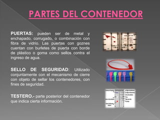 PARTES DEL CONTENEDORPUERTAS: pueden ser de metal y enchapado, corrugado, o combinación con fibra de vidrio. Las puertas con goznes cuentan con burletes de puerta con borde de plástico o goma como sellos contra el ingreso de agua.SELLO DE SEGURIDAD: Utilizado conjuntamente con el mecanismo de cierre con objeto de sellar los contenedores, con fines de seguridad. TESTERO.- parte posterior del contenedor que indica cierta información. 