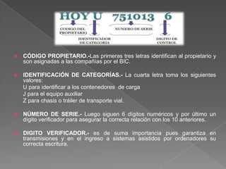 CÓDIGO PROPIETARIO.-Las primeras tres letras identifican al propietario y son asignadas a las compañías por el BIC.IDENTIFICACIÓN DE CATEGORÍAS.- La cuarta letra toma los siguientes valores:U para identificar a los contenedores  de carga      J para el equipo auxiliar       Z para chasis o tráiler de transporte vial.NÚMERO DE SERIE.- Luego siguen 6 dígitos numéricos y por último un dígito verificador para asegurar la correcta relación con los 10 anteriores.DIGITO VERIFICADOR.- es de suma importancia pues garantiza en transmisiones y en el ingreso a sistemas asistidos por ordenadores su correcta escritura. 