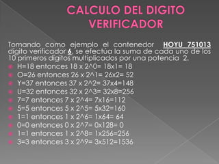 CALCULO DEL DIGITO VERIFICADORTomando como ejemplo el contenedor HOYU 751013 dígito verificador 6, se efectúa la suma de cada uno de los 10 primeros dígitos multiplicados por una potencia  2.H=18 entonces 18 x 2^0= 18x1= 18O=26 entonces 26 x 2^1= 26x2= 52Y=37 entonces 37 x 2^2= 37x4=148U=32 entonces 32 x 2^3= 32x8=2567=7 entonces 7 x 2^4= 7x16=1125=5 entonces 5 x 2^5= 5x32=1601=1 entonces 1 x 2^6= 1x64= 640=0 entonces 0 x 2^7= 0x128= 01=1 entonces 1 x 2^8= 1x256=2563=3 entonces 3 x 2^9= 3x512=1536