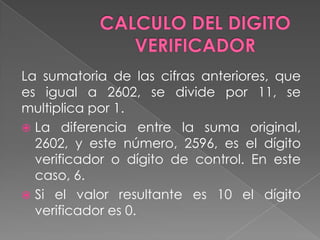 CALCULO DEL DIGITO VERIFICADORLa sumatoria de las cifras anteriores, que es igual a 2602, se divide por 11, se multiplica por 1.La diferencia entre la suma original, 2602, y este número, 2596, es el dígito verificador o dígito de control. En este caso, 6.Si el valor resultante es 10 el dígito verificador es 0.
