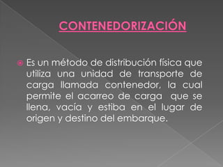CONTENEDORIZACIÓNEs un método de distribución física que utiliza una unidad de transporte de carga llamada contenedor, la cual permite el acarreo de carga  que se llena, vacía y estiba en el lugar de origen y destino del embarque.