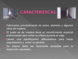 CARACTERISTICASFabricados principalmente de acero, aluminio y algunos otros de madera.El suelo es de madera lleva un recubrimiento especial antihumedad para evitar su efecto durante el viaje.Llevan una identificación alfanumérica para hacer seguimientos y  evitar su pérdida. Su interior debe ser fácilmente accesible para la inspección aduanera.