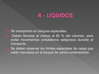4.- LIQUIDOSSe transportan en tanques especiales.Deben llenarse al menos al 80 % del volumen, para evitar movimientos ondulatorios peligrosos durante el transporte. Se deben observar los límites especiales de carga que están marcados en el tanque de varios contenedores.