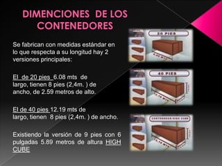 DIMENCIONES  DE LOS CONTENEDORESSe fabrican con medidas estándar en lo que respecta a su longitud hay 2 versiones principales:El  de 20 pies 6.08 mts  de largo, tienen 8 pies (2,4m. ) de ancho, de 2.59 metros de alto.El de 40 pies 12.19 mts de largo, tienen  8 pies (2,4m. ) de ancho.Existiendo la versión de 9 pies con 6 pulgadas 5.89 metros de altura HIGH CUBE 