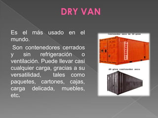 DRY VAN Es el más usado en el mundo.Son contenedores cerrados y sin refrigeración o ventilación. Puede llevar casi cualquier carga, gracias a su versatilidad,  tales como paquetes, cartones, cajas, carga delicada, muebles, etc.