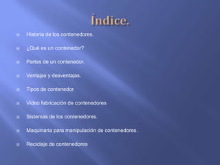    Historia de los contenedores.

   ¿Qué es un contenedor?

   Partes de un contenedor.

   Ventajas y desventajas.

   Tipos de contenedor.

   Video fabricación de contenedores

   Sistemas de los contenedores.

   Maquinaria para manipulación de contenedores.

   Reciclaje de contenedores
 