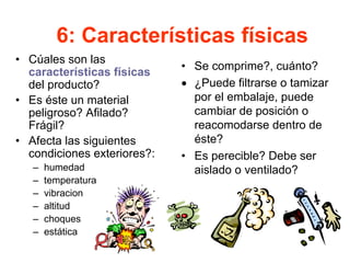 6: Características físicas
• Cúales son las
características físicas
del producto?
• Es éste un material
peligroso? Afilado?
Frágil?
• Afecta las siguientes
condiciones exteriores?:
– humedad
– temperatura
– vibracion
– altitud
– choques
– estática
• Se comprime?, cuánto?
• ¿Puede filtrarse o tamizar
por el embalaje, puede
cambiar de posición o
reacomodarse dentro de
éste?
• Es perecible? Debe ser
aislado o ventilado?
 