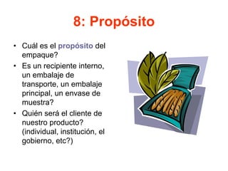 8: Propósito
• Cuál es el propósito del
empaque?
• Es un recipiente interno,
un embalaje de
transporte, un embalaje
principal, un envase de
muestra?
• Quién será el cliente de
nuestro producto?
(individual, institución, el
gobierno, etc?)
 