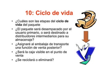 10: Ciclo de vida
• ¿Cuáles son las etapas del ciclo de
vida del paquete
• ¿El paquete será desempacado por el
usuario primario, o será destinado a
distribuidores intermediarios para su
almacenaje?
• ¿Asignaré al embalaje de transporte
una función de venta posterior?
• ¿Será la caja visible en el punto de
venta
• ¿Se reciclará o eliminará?
 