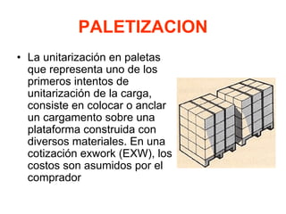 PALETIZACION
• La unitarización en paletas
que representa uno de los
primeros intentos de
unitarización de la carga,
consiste en colocar o anclar
un cargamento sobre una
plataforma construida con
diversos materiales. En una
cotización exwork (EXW), los
costos son asumidos por el
comprador
 