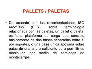 PALLETS / PALETAS
• De acuerdo con las recomendaciones ISO
445:1965 (EFR), sobre terminología
relacionada con las paletas, un pallet o paleta,
es “una plataforma de carga que consiste
básicamente de dos bases separadas entre sí
por soportes, o una base única apoyada sobre
patas de una altura suficiente para permitir su
manipuleo por medio de camiones de
montacargas.
 