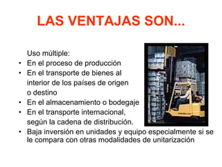 LAS VENTAJAS SON...
Uso múltiple:
• En el proceso de producción
• En el transporte de bienes al
interior de los países de origen
o destino
• En el almacenamiento o bodegaje
• En el transporte internacional,
según la cadena de distribución.
• Baja inversión en unidades y equipo especialmente si se
le compara con otras modalidades de unitarización
 