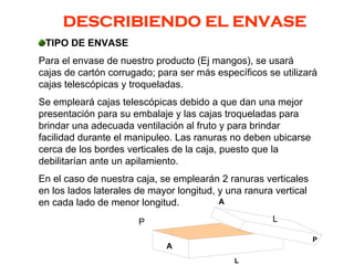 DESCRIBIENDO EL ENVASE
TIPO DE ENVASE
Para el envase de nuestro producto (Ej mangos), se usará
cajas de cartón corrugado; para ser más específicos se utilizará
cajas telescópicas y troqueladas.
Se empleará cajas telescópicas debido a que dan una mejor
presentación para su embalaje y las cajas troqueladas para
brindar una adecuada ventilación al fruto y para brindar
facilidad durante el manipuleo. Las ranuras no deben ubicarse
cerca de los bordes verticales de la caja, puesto que la
debilitarían ante un apilamiento.
En el caso de nuestra caja, se emplearán 2 ranuras verticales
en los lados laterales de mayor longitud, y una ranura vertical
en cada lado de menor longitud.
P
P
A
L
A
L
 