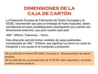 DIMENSIONES DE LA
CAJA DE CARTÓN
La Federación Europea de Fabricantes de Cartón Corrugado y la
OCDE, recomiendan que para el embalaje de frutas tropicales, deben
considerarse envases paralelepípedos rectangulares que cuentan con
dimensiones exteriores, que para nuestro caso será:
•400 * 300mm. Tolerancia – 10mm.
Esta dimensión permite formar unidades de carga paletizadas
normalizadas de: 800 * 1200mm. que significan un ahorro en costo de
transporte y una ayuda en el manipuleo y protección.
•Se ha utilizado la Norma ISO 6660: Guía para el Almacenamiento de nuestro
producto
•Se ha utilizado las recomendaciones de la OCDE sobre etiquetado y envasado
acordes a nuestro producto
 