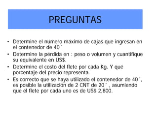 PREGUNTAS
• Determine el número máximo de cajas que ingresan en
el contenedor de 40´
• Determine la pérdida en : peso o volumen y cuantifique
su equivalente en US$.
• Determine el costo del flete por cada Kg. Y qué
porcentaje del precio representa.
• Es correcto que se haya utilizado el contenedor de 40´,
es posible la utilización de 2 CNT de 20´ , asumiendo
que el flete por cada uno es de US$ 2,800.
 