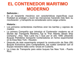 EL CONTENEDOR MARITIMO
MODERNO
Definición :
• Es un recipiente mecánico con características específicas cuya
finalidad es proteger y reunir las mercancías haciendo más fácil, su
movilización y transporte es considerado como carga unitaria.
Historia :
• Los primeros contendores marítimos eran los barriles y cajones de
madera
• La primera Compañía que introdujo el Contenedor moderno en el
Mundo del Transporte Marítimo, fue la “Pan Atlantic Steam Ship
Company”, (hoy “Sea Land Inc.”) Que por el año 1956 utilizando
Buques Petroleros transportó Contenedores en forma experimental
en la línea New York - Houston.
• Después de éste experimento empezó la construcción de Seis (06)
Buques Exclusivos para Contenedores, los cuales contarían con el
Equipo necesario tales como: Grúas en Cubierta.
• La Línea de Transporte para estos buques fue New York - Puerto
Rico.
 
