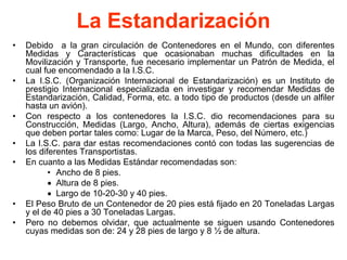 La Estandarización
• Debido a la gran circulación de Contenedores en el Mundo, con diferentes
Medidas y Características que ocasionaban muchas dificultades en la
Movilización y Transporte, fue necesario implementar un Patrón de Medida, el
cual fue encomendado a la I.S.C.
• La I.S.C. (Organización Internacional de Estandarización) es un Instituto de
prestigio Internacional especializada en investigar y recomendar Medidas de
Estandarización, Calidad, Forma, etc. a todo tipo de productos (desde un alfiler
hasta un avión).
• Con respecto a los contenedores la I.S.C. dio recomendaciones para su
Construcción, Medidas (Largo, Ancho, Altura), además de ciertas exigencias
que deben portar tales como: Lugar de la Marca, Peso, del Número, etc.)
• La I.S.C. para dar estas recomendaciones contó con todas las sugerencias de
los diferentes Transportistas.
• En cuanto a las Medidas Estándar recomendadas son:
• Ancho de 8 pies.
• Altura de 8 pies.
• Largo de 10-20-30 y 40 pies.
• El Peso Bruto de un Contenedor de 20 pies está fijado en 20 Toneladas Largas
y el de 40 pies a 30 Toneladas Largas.
• Pero no debemos olvidar, que actualmente se siguen usando Contenedores
cuyas medidas son de: 24 y 28 pies de largo y 8 ½ de altura.
 