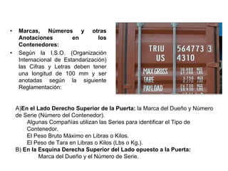 • Marcas, Números y otras
Anotaciones en los
Contenedores:
• Según la I.S.O. (Organización
Internacional de Estandarización)
las Cifras y Letras deben tener
una longitud de 100 mm y ser
anotadas según la siguiente
Reglamentación:
A)En el Lado Derecho Superior de la Puerta: la Marca del Dueño y Número
de Serie (Número del Contenedor).
Algunas Compañías utilizan las Series para identificar el Tipo de
Contenedor.
El Peso Bruto Máximo en Libras o Kilos.
El Peso de Tara en Libras o Kilos (Lbs o Kg.).
B) En la Esquina Derecha Superior del Lado opuesto a la Puerta:
Marca del Dueño y el Número de Serie.
 