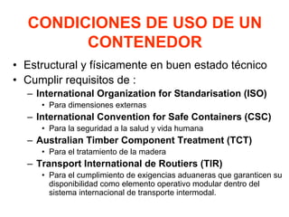 CONDICIONES DE USO DE UN
CONTENEDOR
• Estructural y físicamente en buen estado técnico
• Cumplir requisitos de :
– International Organization for Standarisation (ISO)
• Para dimensiones externas
– International Convention for Safe Containers (CSC)
• Para la seguridad a la salud y vida humana
– Australian Timber Component Treatment (TCT)
• Para el tratamiento de la madera
– Transport International de Routiers (TIR)
• Para el cumplimiento de exigencias aduaneras que garanticen su
disponibilidad como elemento operativo modular dentro del
sistema internacional de transporte intermodal.
 