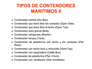 TIPOS DE CONTENDORES
MARITIMOS II
• Contenedor normal (Dry Box)
• Contenedor que tiene libre los costados (Open Side)
• Contenedor que tiene libre el techo (Open Top)
• Contenedor para granel (Bulk)
• Contenedor refrigerado (Reefer)
• Contenedor tanque (Tank)
• Contenedor de plataforma (sin techo y sin costados (Flat
Rack)
• Contenedor con techo duro y removible (Hard Top)
• Contenedor con respiradero (Cattle Box)
• Contenedor de plataforma (Plat –Form)
• Contenedor con ventilación (Wet Ventilates)
 