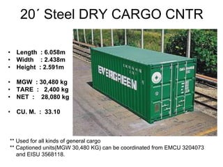 20´ Steel DRY CARGO CNTR
• Length : 6.058m
• Width : 2.438m
• Height : 2.591m
• MGW : 30,480 kg
• TARE : 2,400 kg
• NET : 28,080 kg
• CU. M. : 33.10
** Used for all kinds of general cargo
** Captioned units(MGW 30,480 KG) can be coordinated from EMCU 3204073
and EISU 3568118.
 