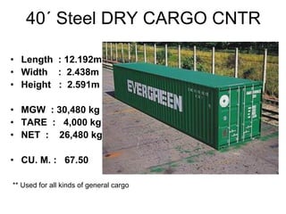 40´ Steel DRY CARGO CNTR
• Length : 12.192m
• Width : 2.438m
• Height : 2.591m
• MGW : 30,480 kg
• TARE : 4,000 kg
• NET : 26,480 kg
• CU. M. : 67.50
** Used for all kinds of general cargo
 