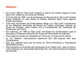 Historia :
• Por el año 1963 la “Sea Land” empieza a operar de manera regular la línea
New-York, California vía Canal de Panamá.
• El 23 de abril de 1966, uno de los Buques de Servicio de la “Sea Land” prueba
suerte haciendo un viaje desde el Océano Atlántico Norte hacia algunos
Puertos Europeos.
• Todo este movimiento de Contenedores obligó a la “Sea Land” acondicionar
en los diferentes terminales del Mundo de Trailers (Carretas), además de
Zonas de Parqueo, estos Trailers son el complemento del Transporte del
Contenedor por Tierra.
• Por entonces, en 1966 la “Sea Land” movilizaba los Contenedores para la
Descarga y Embarque utilizando las Grúas acondicionadas en el Buque.
• Pero luego las Grúas son instaladas en Tierra con un brazo de 54 metros.
• La Cía “Matson” reacondiciona totalmente Dos (02) Buques sólo para
Contenedores.
• Esta Cía. además hace uso de Grúas de Tierrra (Portainer) y Acarredoras
(StradddleCarriers).
• Otros pioneros en el Mundo del Contenedor es la “Grace Line”, para su línea a
Latino América y la “Associated Steamship Pty. Ltd” para la línea de los Mares
de Australia.
 