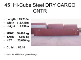 45´ Hi-Cube Steel DRY CARGO
CNTR
• Length : 13,716m
• Width : 2.438m
• Height : 2.896m
• MGW : 30,480 kg
• TARE : 4,800 kg
• NET : 25,680 kg
• CU.M. : 86.10
1. Used for all kinds of general cargo
 