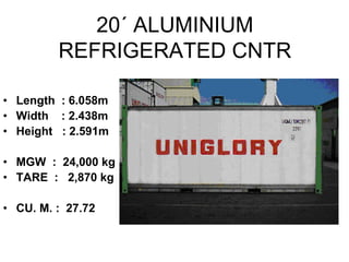 20´ ALUMINIUM
REFRIGERATED CNTR
• Length : 6.058m
• Width : 2.438m
• Height : 2.591m
• MGW : 24,000 kg
• TARE : 2,870 kg
• CU. M. : 27.72
 