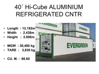 40´ Hi-Cube ALUMINIUM
REFRIGERATED CNTR
• Length : 12.192m
• Width : 2.438m
• Height : 2.896m
• MGW : 30,480 kg
• TARE : 3,830 kg
• CU. M. : 66.60
 