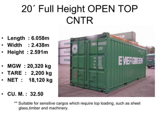 20´ Full Height OPEN TOP
CNTR
• Length : 6.058m
• Width : 2.438m
• Height : 2.591m
• MGW : 20,320 kg
• TARE : 2,200 kg
• NET : 18,120 kg
• CU. M. : 32.50
** Suitable for sensitive cargos which require top loading, such as sheet
glass,timber and machinery.
 