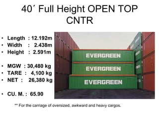 40´ Full Height OPEN TOP
CNTR
• Length : 12.192m
• Width : 2.438m
• Height : 2.591m
• MGW : 30,480 kg
• TARE : 4,100 kg
• NET : 26,380 kg
• CU. M. : 65.90
** For the carriage of oversized, awkward and heavy cargos.
 