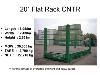 20´ Flat Rack CNTR
• Length : 6.058m
• Width : 2.438m
• Height : 2.591m
• MGW : 30,000 kg
• TARE : 2,790 kg
• NET : 27,210 kg
** For the carriage of oversized, awkward and heavy cargos
 