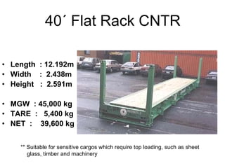 40´ Flat Rack CNTR
• Length : 12.192m
• Width : 2.438m
• Height : 2.591m
• MGW : 45,000 kg
• TARE : 5,400 kg
• NET : 39,600 kg
** Suitable for sensitive cargos which require top loading, such as sheet
glass, timber and machinery
 