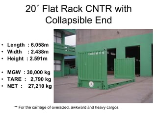 20´ Flat Rack CNTR with
Collapsible End
• Length : 6.058m
• Width : 2.438m
• Height : 2.591m
• MGW : 30,000 kg
• TARE : 2,790 kg
• NET : 27,210 kg
** For the carriage of oversized, awkward and heavy cargos
 