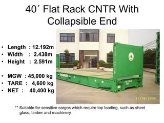 40´ Flat Rack CNTR With
Collapsible End
• Length : 12.192m
• Width : 2.438m
• Height : 2.591m
• MGW : 45,000 kg
• TARE : 4,600 kg
• NET : 40,400 kg
** Suitable for sensitive cargos which require top loading, such as sheet
glass, timber and machinery
 