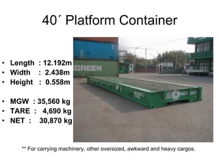 40´ Platform Container
• Length : 12.192m
• Width : 2.438m
• Height : 0.558m
• MGW : 35,560 kg
• TARE : 4,690 kg
• NET : 30,870 kg
** For carrying machinery, other oversized, awkward and heavy cargos.
 
