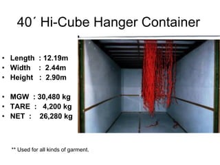 40´ Hi-Cube Hanger Container
• Length : 12.19m
• Width : 2.44m
• Height : 2.90m
• MGW : 30,480 kg
• TARE : 4,200 kg
• NET : 26,280 kg
** Used for all kinds of garment.
 