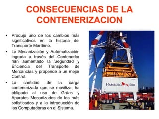 CONSECUENCIAS DE LA
CONTENERIZACION
• Produjo uno de los cambios más
significativos en la historia del
Transporte Marítimo.
• La Mecanización y Automatización
lograda a través del Contenedor
han aumentado la Seguridad y
Eficiencia del Transporte de
Mercancías y propende a un mejor
Control.
• La cantidad de la carga
contenerizada que se moviliza, ha
obligado al uso de Grúas y
Aparatos Mecanizados de los más
sofisticados y a la introducción de
las Computadoras en el Sistema.
 