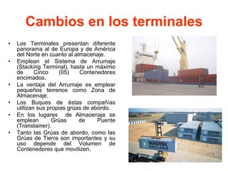 Cambios en los terminales
• Los Terminales presentan diferente
panorama al de Europa y de América
del Norte en cuanto al almacenaje.
• Emplean el Sistema de Arrumaje
(Stacking Terminal), hasta un máximo
de Cinco (05) Contenedores
encimados.
• La ventaja del Arrumaje es emplear
pequeños terrenos como Zona de
Almacenaje.
• Los Buques de éstas compañías
utilizan sus propias grúas de abordo.
• En los lugares de Almacenaje se
emplean Grúas de Puente
(Transtainer).
• Tanto las Grúas de abordo, como las
Grúas de Tierra son importantes y su
uso depende del Volumen de
Contenedores que movilizen.
 