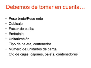 Debemos de tomar en cuenta…
• Peso bruto/Peso neto
• Cubicaje
• Factor de estiba
• Embalaje
• Unitarización
Tipo de paleta, contenedor
• Número de unidades de carga
Ctd de cajas, cajones, palets, contenedores
 