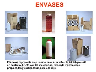 ENVASES
El envase representa en primer término el envolvente inicial que está
en contacto directo con las mercancías, debiendo mantener las
propiedades y cualidades iniciales de esta.
 